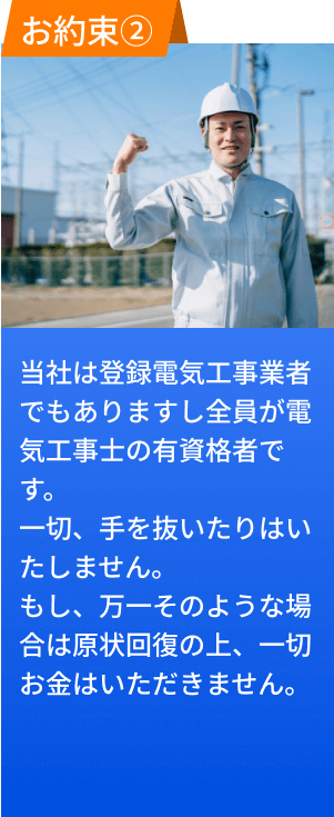 お約束２、当社は登録電気工事業者でもありますし、全員が電気工事士の有資格者です。一切手を抜いたりいたしません。もし、万一そのような場合は原状回復の上、一切お金はいただきません。