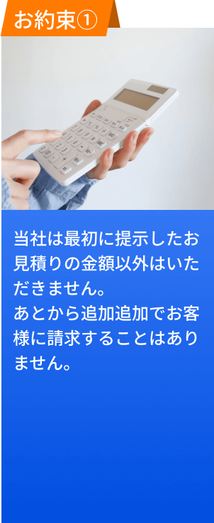 お約束１、当社は最初に提示したお見積もりの金額以外はいただきません。後から追加追加でお客様に請求することはありません。