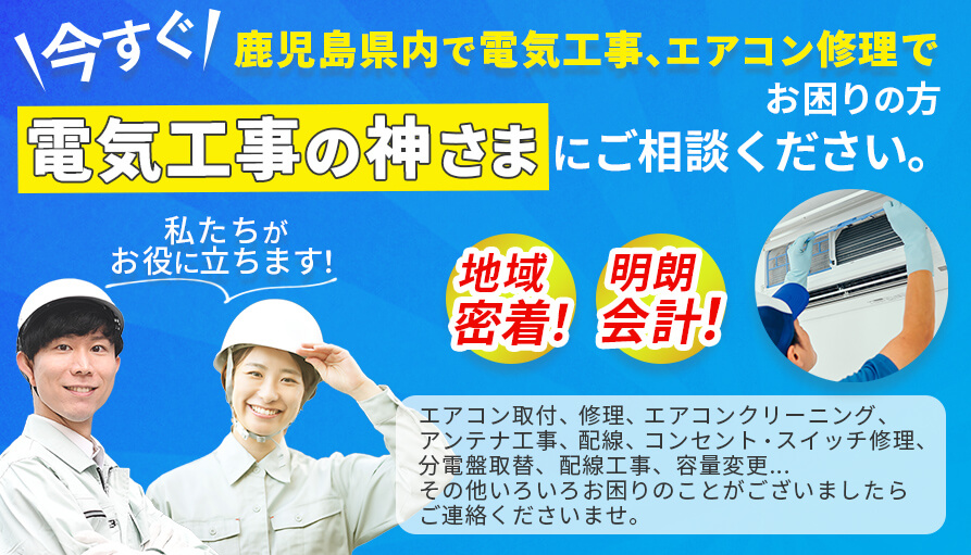 今すぐ鹿児島市内で電気工事、エアコン修理でお困りの方、電気工事の神様にご相談ください。地域密着、明朗会計、エアコン取り付け、修理、エアコンクリーニング、分電盤取替え、配線工事、容量変更、その他、いろいろお困りのことがございましたらご連絡くださいませ。